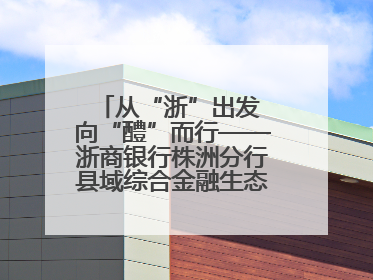 从“浙”出发 向“醴”而行——浙商银行株洲分行县域综合金融生态建设纪实