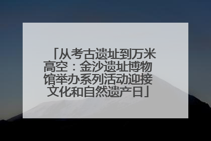 从考古遗址到万米高空：金沙遗址博物馆举办系列活动迎接文化和自然遗产日