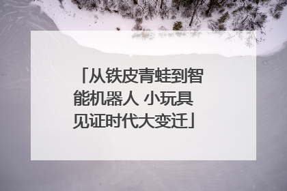 从铁皮青蛙到智能机器人 小玩具见证时代大变迁