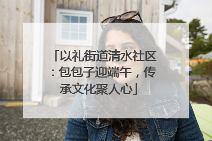 以礼街道清水社区：包包子迎端午，传承文化聚人心
