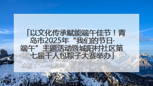以文化传承赋能端午佳节！青岛市2025年“我们的节日·端午”主题活动暨城阳村社区第七届千人包粽子大赛举办