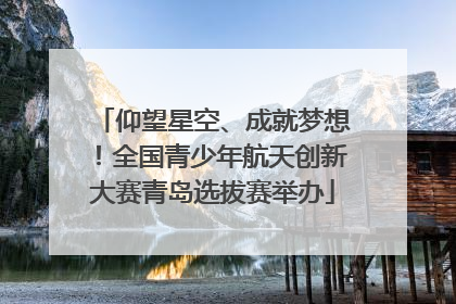 仰望星空、成就梦想！全国青少年航天创新大赛青岛选拔赛举办