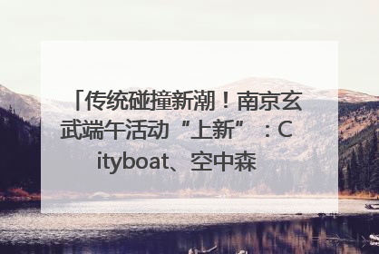传统碰撞新潮！南京玄武端午活动“上新”：Cityboat、空中森林、骑行市集引热潮