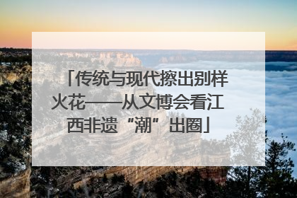 传统与现代擦出别样火花——从文博会看江西非遗“潮”出圈