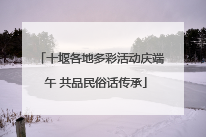 十堰各地多彩活动庆端午 共品民俗话传承