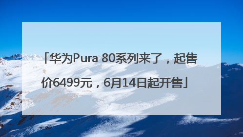 华为Pura 80系列来了，起售价6499元，6月14日起开售