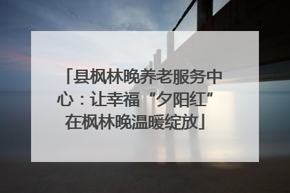 县枫林晚养老服务中心：让幸福“夕阳红”在枫林晚温暖绽放