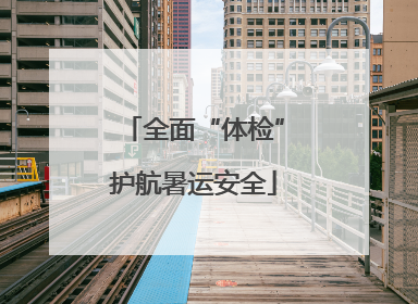全面“体检”护航暑运安全