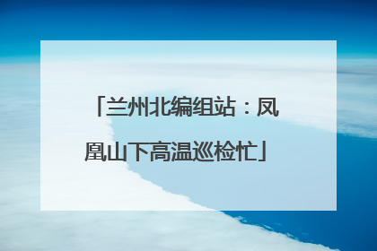 兰州北编组站：凤凰山下高温巡检忙