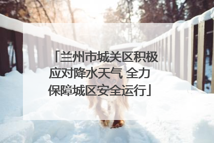 兰州市城关区积极应对降水天气 全力保障城区安全运行