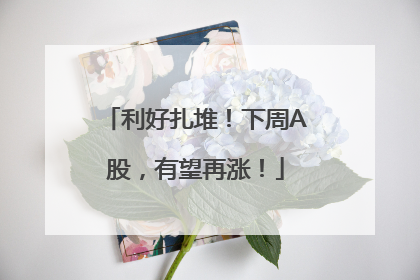 利好扎堆！下周A股，有望再涨！