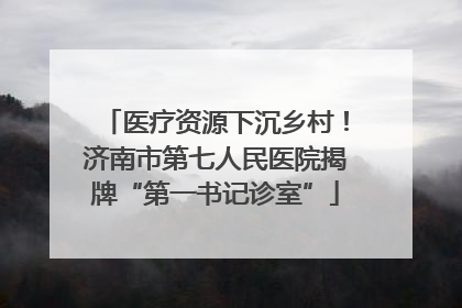 医疗资源下沉乡村！济南市第七人民医院揭牌“第一书记诊室”
