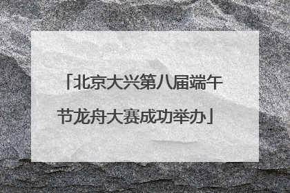北京大兴第八届端午节龙舟大赛成功举办