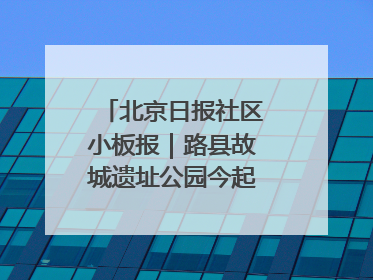 北京日报社区小板报｜路县故城遗址公园今起免费开放