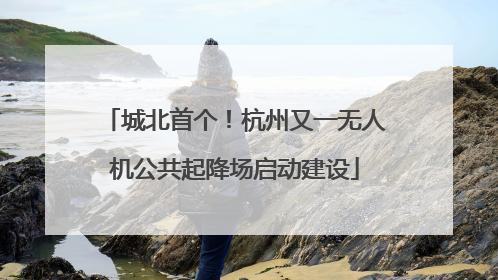 城北首个！杭州又一无人机公共起降场启动建设