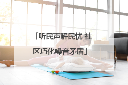 听民声解民忧 社区巧化噪音矛盾
