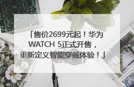 售价2699元起！华为WATCH 5正式开售，重新定义智能穿戴体验！
