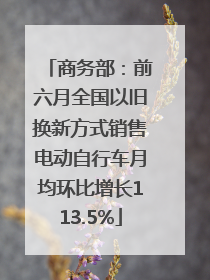 商务部：前六月全国以旧换新方式销售电动自行车月均环比增长113.5%