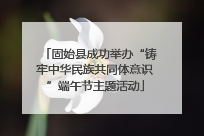 固始县成功举办“铸牢中华民族共同体意识”端午节主题活动