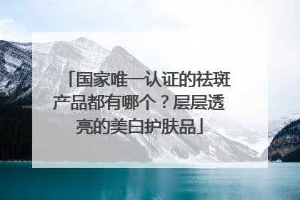 国家唯一认证的祛斑产品都有哪个？层层透亮的美白护肤品