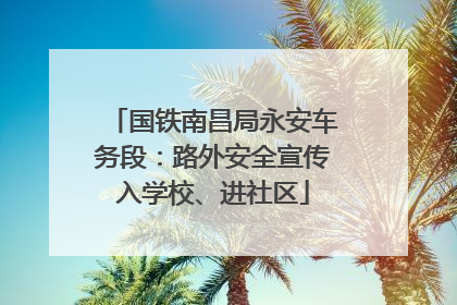 国铁南昌局永安车务段：路外安全宣传入学校、进社区
