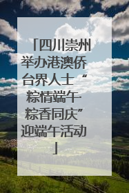 四川崇州举办港澳侨台界人士“粽情端午·粽香同庆”迎端午活动