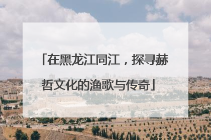 在黑龙江同江，探寻赫哲文化的渔歌与传奇