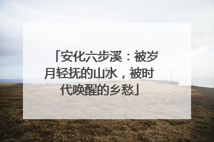 安化六步溪：被岁月轻抚的山水，被时代唤醒的乡愁