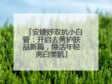 安婕妤双抗小白管：开启去黄护肤品新篇，焕活年轻亮白美肌