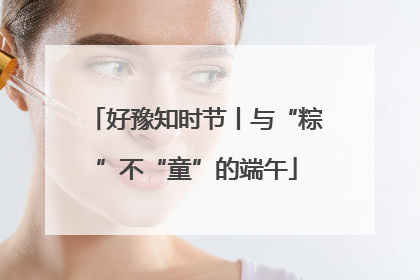 好豫知时节丨与“粽”不“童”的端午