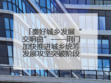 奏好城乡发展“交响曲”——荆门加快推进城乡统筹发展攻坚突破阶段性综述