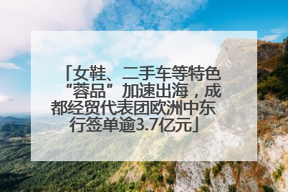 女鞋、二手车等特色“蓉品”加速出海，成都经贸代表团欧洲中东行签单逾3.7亿元