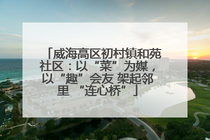 威海高区初村镇和苑社区：以“菜”为媒，以“趣”会友 架起邻里 “连心桥”