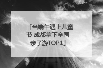 当端午遇上儿童节 成都拿下全国亲子游TOP1