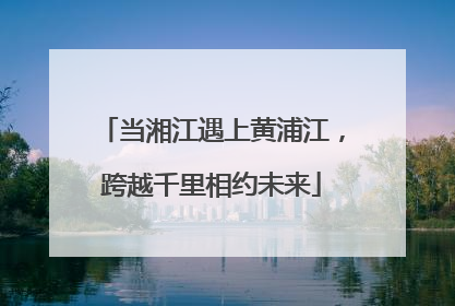 当湘江遇上黄浦江，跨越千里相约未来