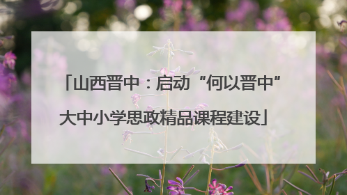 山西晋中：启动“何以晋中”大中小学思政精品课程建设