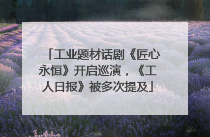 工业题材话剧《匠心永恒》开启巡演，《工人日报》被多次提及