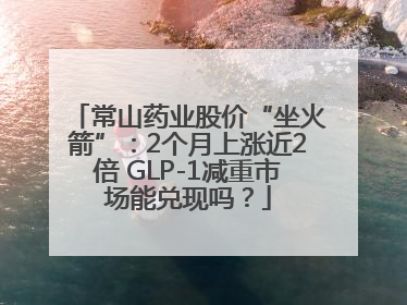 常山药业股价“坐火箭”：2个月上涨近2倍 GLP-1减重市场能兑现吗？