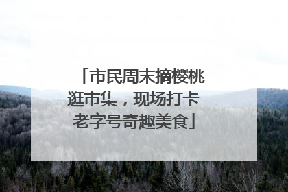 市民周末摘樱桃逛市集，现场打卡老字号奇趣美食