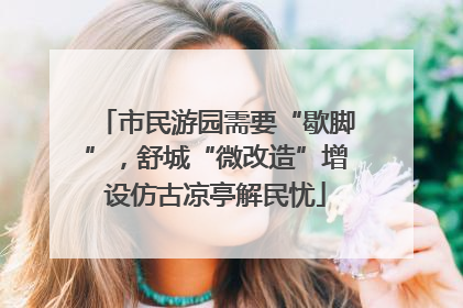 市民游园需要“歇脚”，舒城“微改造”增设仿古凉亭解民忧