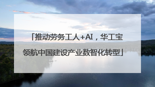 推动劳务工人+AI，华工宝领航中国建设产业数智化转型