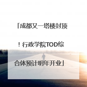 成都又一塔楼封顶！行政学院TOD综合体预计明年开业
