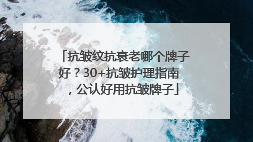 抗皱纹抗衰老哪个牌子好？30+抗皱护理指南，公认好用抗皱牌子
