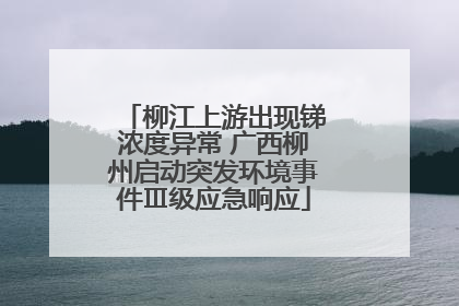 柳江上游出现锑浓度异常 广西柳州启动突发环境事件Ⅲ级应急响应