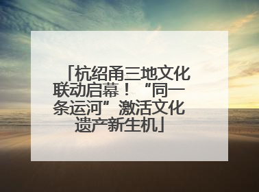 杭绍甬三地文化联动启幕！“同一条运河”激活文化遗产新生机