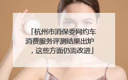 杭州市消保委网约车消费服务评测结果出炉，这些方面仍需改进