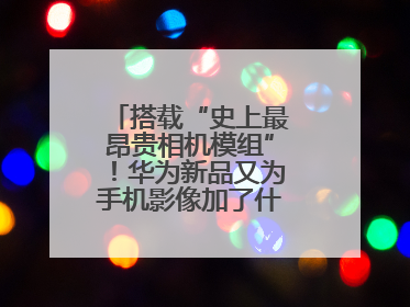 搭载“史上最昂贵相机模组”！华为新品又为手机影像加了什么“猛料”？