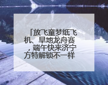 放飞童梦纸飞机、旱地龙舟赛，端午快来济宁方特解锁不一样的欢乐