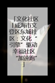 文化社区│威海市文登区东城社区：文化“引擎”驱动 幸福社区“加速跑”