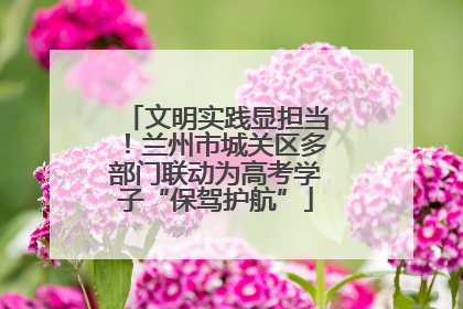 文明实践显担当！兰州市城关区多部门联动为高考学子“保驾护航”